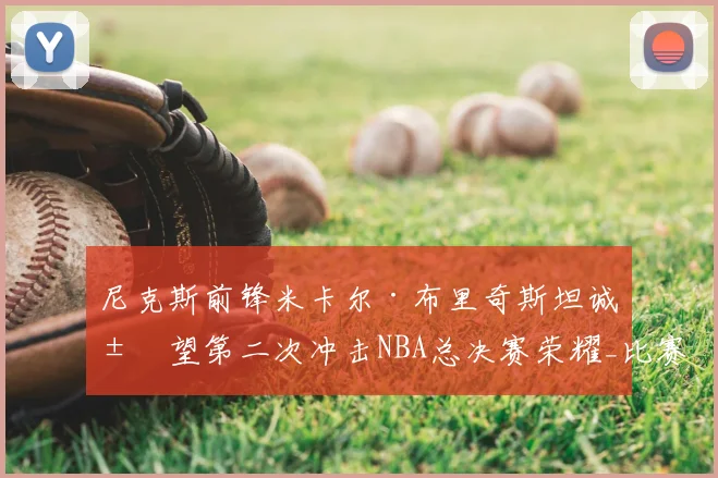 尼克斯前锋米卡尔·布里奇斯坦诚展望第二次冲击NBA总决赛荣耀_比赛_1_雄鹿