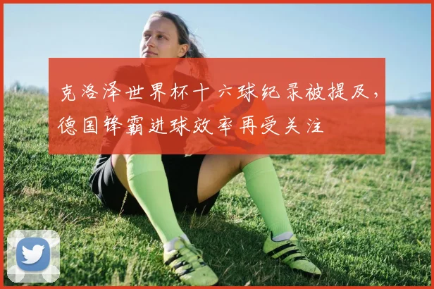 克洛泽世界杯十六球纪录被提及,德国锋霸进球效率再受关注