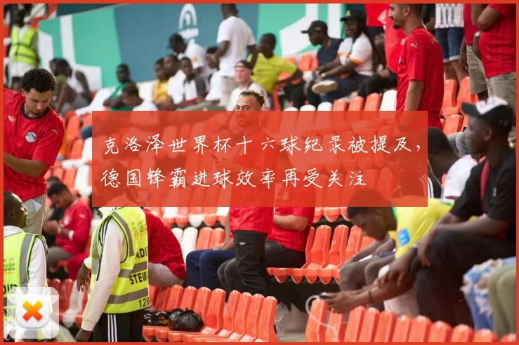 克洛泽世界杯十六球纪录被提及,德国锋霸进球效率再受关注