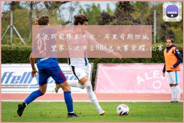 尼克斯前锋米卡尔·布里奇斯坦诚展望第二次冲击NBA总决赛荣耀_比赛_1_雄鹿