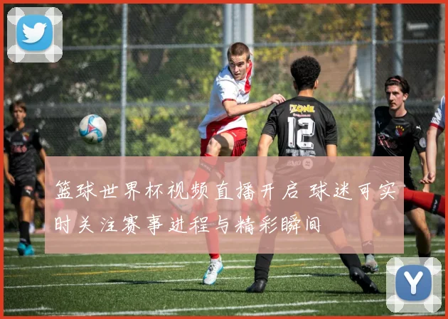 篮球世界杯视频直播开启 球迷可实时关注赛事进程与精彩瞬间