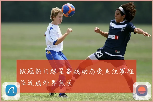 欧冠热门球星备战动态受关注赛程临近成外界焦点