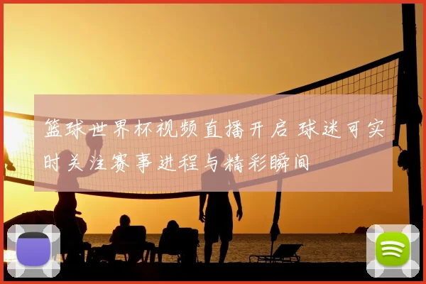 篮球世界杯视频直播开启 球迷可实时关注赛事进程与精彩瞬间